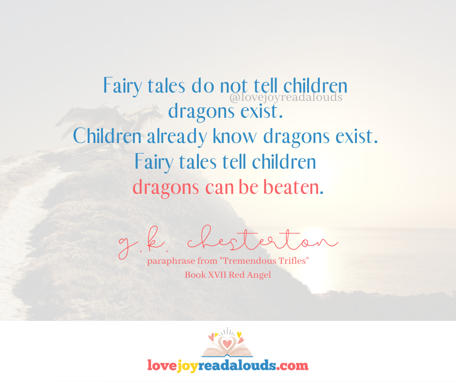 Fairy tales do not tell children dragons exist. Children already know dragons exist. Fairy tales tell children dragons can be beaten. Paraphrased G.K. Chesterton quote from Tremendous Trifles, Book XVII Red Angel. quotes on lovejoyreadalouds.com